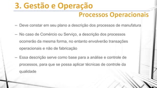– Deve constar em seu plano a descrição dos processos de manufatura
– No caso de Comércio ou Serviço, a descrição dos processos
ocorrerão da mesma forma, no entanto envolverão transações

operacionais e não de fabricação

– Essa descrição serve como base para a análise e controle de
processos, para que se possa aplicar técnicas de controle da
qualidade

 