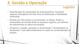 – Especificação de necessidade de armazenamento, transporte
especial, abrangência da rede física de distribuição e flexibilidade
multimodal.

– Decisão por frota própria ou terceirizada, ou ambos. Avaliar a
necessidade de controle direto do processo Logístico, por software
de rastreamento ou rádio-comunicação.

– Armazéns: Locação, aquisição ou terceirização ? Centralizados ou
distribuídos ? Isso afeta diretamente os custos de comercialização do
produto.

 