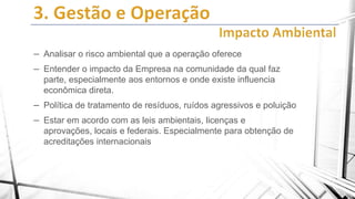– Analisar o risco ambiental que a operação oferece
– Entender o impacto da Empresa na comunidade da qual faz
parte, especialmente aos entornos e onde existe influencia
econômica direta.

– Política de tratamento de resíduos, ruídos agressivos e poluição
– Estar em acordo com as leis ambientais, licenças e
aprovações, locais e federais. Especialmente para obtenção de
acreditações internacionais

 