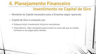 – Montante de Capital necessário para a Empresa seguir operando
– Capital de Giro é composto por:
 Estoque Inicial: Investimento Inicial em mercadorias
 Caixa Mínimo: Valor necessário para investir em caixa até que as vendas
comecem a ser pagas pelos clientes

 