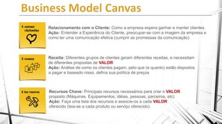 Relacionamento com o Cliente: Como a empresa espera ganhar e manter clientes.
Ação: Entender a Experiência do Cliente, preocupar-se com a imagem da empresa e
como ter uma comunicação efetiva (cumprir as promessas da comunicação)

Receita: Diferentes grupos de clientes geram diferentes receitas, e necessitam
de diferentes propostas de VALOR
Ação: Análise de como os clientes pagam, pelo que (e quanto) estão dispostos
a pagar e baseado nisso, defina sua política de preços

Recursos Chave: Principais recursos necessários para criar o VALOR
proposto (Máquinas. Equipamentos, idéias, pessoas, parceiros, etc)
Ação: Faça uma lista dos recursos e associe-os a cada VALOR
oferecido (leia-se a cada produto ou serviço oferecido).

 