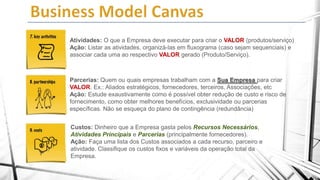 Atividades: O que a Empresa deve executar para criar o VALOR (produtos/serviço)
Ação: Listar as atividades, organizá-las em fluxograma (caso sejam sequenciais) e
associar cada uma ao respectivo VALOR gerado (Produto/Serviço).

Parcerias: Quem ou quais empresas trabalham com a Sua Empresa para criar
VALOR. Ex.: Aliados estratégicos, fornecedores, terceiros, Associações, etc
Ação: Estude exaustivamente como é possível obter redução de custo e risco de
fornecimento, como obter melhores benefícios, exclusividade ou parcerias
específicas. Não se esqueça do plano de contingência (redundância)
Custos: Dinheiro que a Empresa gasta pelos Recursos Necessários,
Atividades Principais e Parcerias (principalmente fornecedores).
Ação: Faça uma lista dos Custos associados a cada recurso, parceiro e
atividade. Classifique os custos fixos e variáveis da operação total da
Empresa.

 