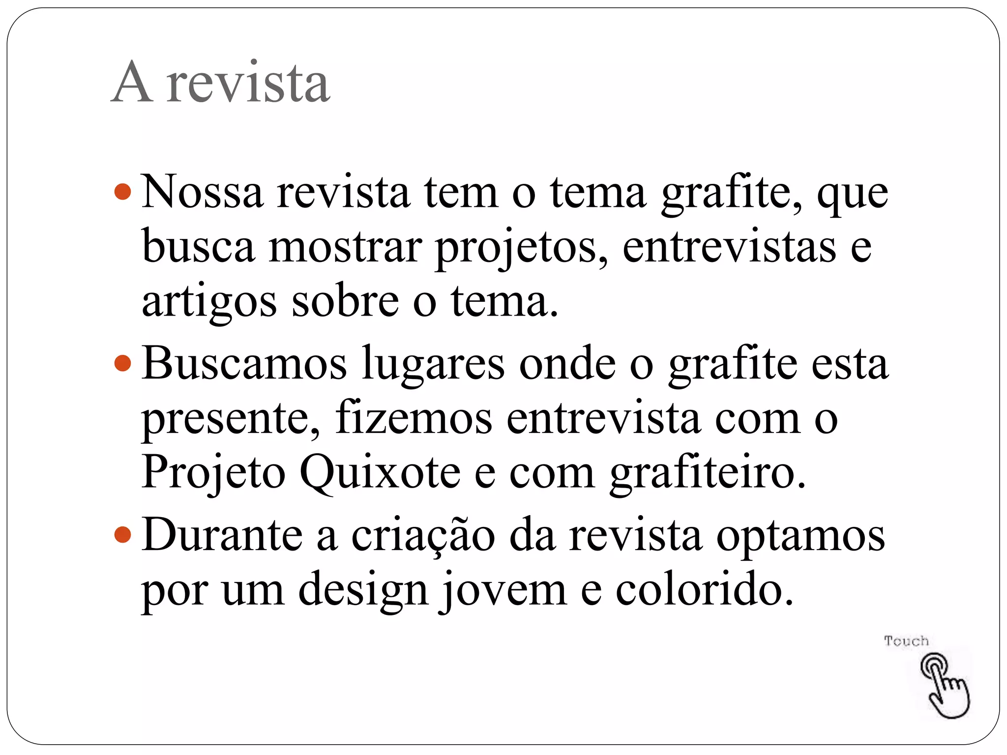A revista
 Nossa revista tem o tema grafite, que
busca mostrar projetos, entrevistas e
artigos sobre o tema.
 Buscamos lugares onde o grafite esta
presente, fizemos entrevista com o
Projeto Quixote e com grafiteiro.
 Durante a criação da revista optamos
por um design jovem e colorido.
 