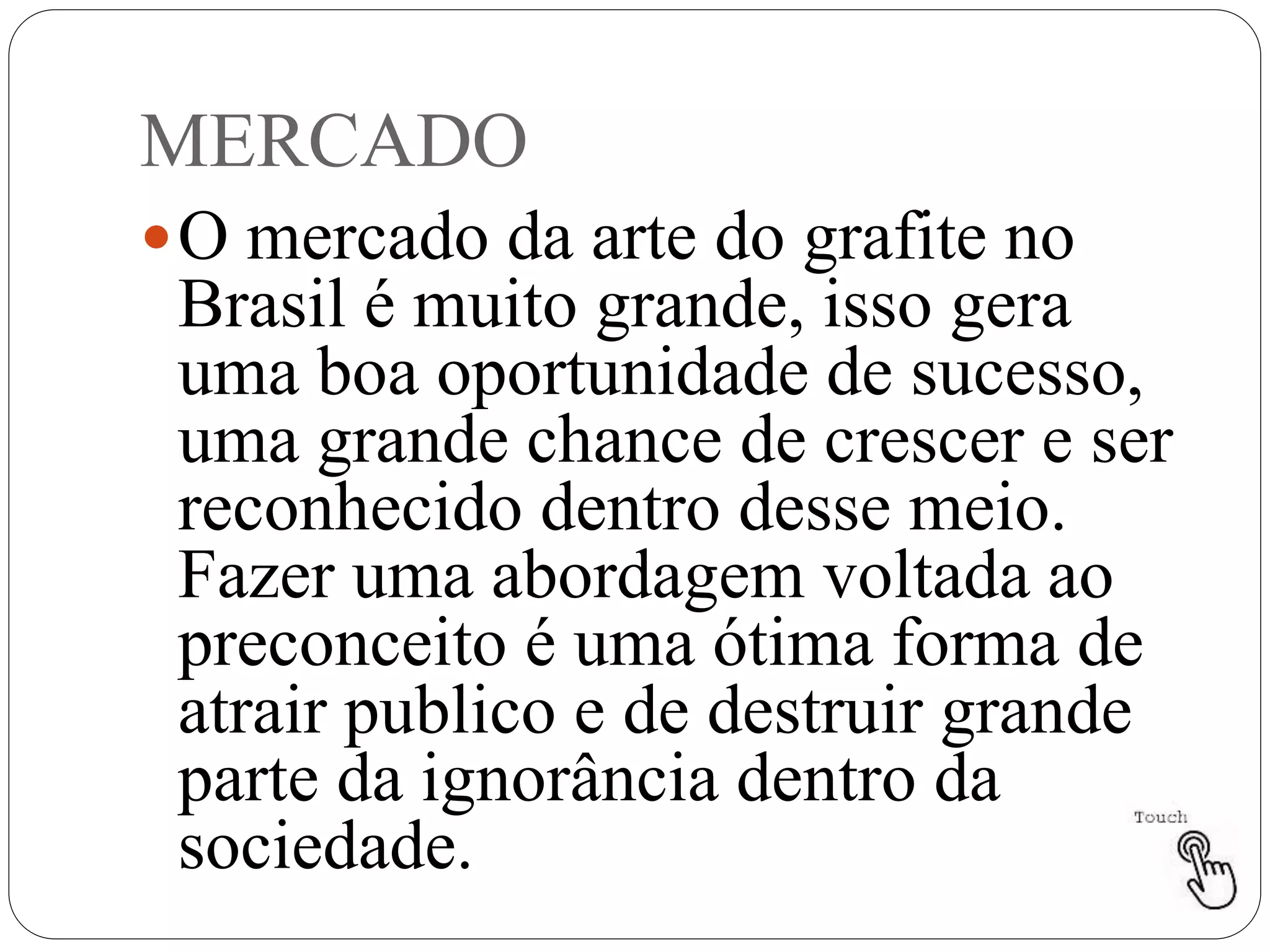 MERCADO
O mercado da arte do grafite no
Brasil é muito grande, isso gera
uma boa oportunidade de sucesso,
uma grande chance de crescer e ser
reconhecido dentro desse meio.
Fazer uma abordagem voltada ao
preconceito é uma ótima forma de
atrair publico e de destruir grande
parte da ignorância dentro da
sociedade.
 
