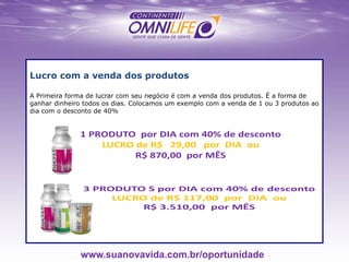 Lucro com a venda dos produtos
A Primeira forma de lucrar com seu negócio é com a venda dos produtos. É a forma de
ganhar dinheiro todos os dias. Colocamos um exemplo com a venda de 1 ou 3 produtos ao
dia com o desconto de 40%
www.suanovavida.com.br/oportunidade
 