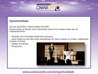 Oportunidade
Por que aproveitar a oportunidade Omnilife?
Porque temos os fatores mais importantes para se ter sucesso nesse tipo de
empreendimento:
- Produtos com tecnologia totalmente exclusiva.
- Apoio direto de uma das linhas ascendentes de maior sucesso no mundo, trabalhando
conosco no Brasil.
- Solidez econômica.
- Pioneirismo.
www.suanovavida.com.br/oportunidade
 