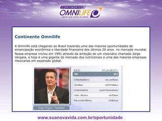 Continente Omnilife
A Omnilife está chegando ao Brasil trazendo uma das maiores oportunidades de
emancipação econômica e liberdade financeira dos últimos 20 anos no mercado mundial.
Nossa empresa iniciou em 1991 através da ambição de um visionário chamado Jorge
Vergara, e hoje é uma gigante do mercado dos nutricionais e uma das maiores empresas
mexicanas em expansão global.
www.suanovavida.com.br/oportunidade
 