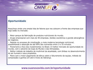 Oportunidade
Possuímos ainda uma ampla lista de fatores que nos colocam a frente das empresas que
hoje estão no mercado:
- Maior parque de fabricação de produtos nutricionais do mundo.
- Grupo empresarial com mais de 40 empresas. Solidez econômica e grande abrangência
de negócios.
- Patente no processo de micelização, a mais moderna tecnologia nutricional,
possibilitando a absorção de até 99% dos nutrientes entre 3 e 10 minutos.
- Pioneirismo e foco dos investimentos no Brasil. O melhor mercado de oportunidade do
mundo, com o advento da Copa do Mundo e das Olimpíadas.
- Melhor método de trabalho de multinível da atualidade, com ênfase no desenvolvimento
do ser humano e seus propósitos.
- Plano com o maior pagamento de bônus sobre o faturamento da equipe, método de
compressão e ganhos em até 6 níveis de liderança.
www.suanovavida.com.br/oportunidade
 