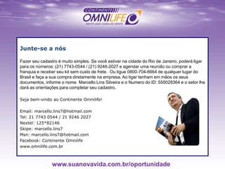 Junte-se a nós
Fazer seu cadastro é muito simples. Se você estiver na cidade do Rio de Janeiro, poderá ligar
para os números: (21) 7743-0544 / (21) 9246-2027 e agendar uma reunião ou comprar a
franquia e receber seu kit sem custo de frete. Ou ligue 0800-704-6664 de qualquer lugar do
Brasil e faça a sua compra diretamente na empresa. Ao ligar tenham em mãos os seus
documentos, informe o nome Marcello Lins Silveira e o Numero do ID: 550028364 e o setor lhe
dará as orientações para completar seu cadastro.
Seja bem-vindo ao Continente Omnilife!
Email: marcello.lins7@hotmail.com
Tel: 21 7743 0544 / 21 9246 2027
Nextel: 125*82146
Skipe: marcello.lins7
Msn: marcello.lins7@hotmail.com
Facebook: Continente Omnilife
www.omnilife.com.br
www.suanovavida.com.br/oportunidade
 
