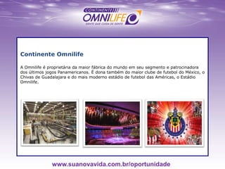 Continente Omnilife
A Omnilife é proprietária da maior fábrica do mundo em seu segmento e patrocinadora
dos últimos jogos Panamericanos. É dona também do maior clube de futebol do México, o
Chivas de Guadalajara e do mais moderno estádio de futebol das Américas, o Estádio
Omnilife.
www.suanovavida.com.br/oportunidade
 