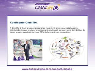 Continente Omnilife
A Omnilife já é um grupo empresarial de mais de 40 empresas, trabalha com a
distribuição de seus produtos em sistema de multinível, gera em torno de 2 bilhões de
lucros anuais, repartindo cerca de 67% do lucro entre os empresários.
www.suanovavida.com.br/oportunidade
 