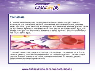 Tecnologia
A Omnilife trabalha com uma tecnologia única no mercado de nutrição chamada
Micelização, que consiste em fracionar os nutrientes dos alimentos (frutas, verduras,
ervas, hortaliças...) em partículas microscópicas, até 1000 vezes menores que uma célula
de nosso corpo. Quando os nutrientes micelizados entram em contato com a água, são
encapsulados por suas moléculas e acabam não sendo digeridos, entrando diretamente
nas células com a água.
O resultado é que nosso corpo absorve 99% dos nutrientes dos produtos entre 5 e 10
minutos, gerando resultados impressionantes na saúde do organismo. Esta tecnologia
torna os produtos diferentes de todos os outros nutricionais do mercado, pois foi
patenteada mundialmente pela Omnilife.
www.suanovavida.com.br/oportunidade
 