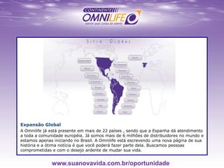 Expansão Global
A Omnilife já está presente em mais de 22 países , sendo que a Espanha dá atendimento
a toda a comunidade européia. Já somos mais de 6 milhões de distribuidores no mundo e
estamos apenas iniciando no Brasil. A Omnilife está escrevendo uma nova página de sua
história e a ótima notícia é que você poderá fazer parte dela. Buscamos pessoas
comprometidas e com o desejo ardente de mudar sua vida.
www.suanovavida.com.br/oportunidade
 