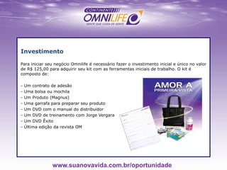 Investimento
Para iniciar seu negócio Omnilife é necessário fazer o investimento inicial e único no valor
de R$ 125,00 para adquirir seu kit com as ferramentas iniciais de trabalho. O kit é
composto de:
- Um contrato de adesão
- Uma bolsa ou mochila
- Um Produto (Magnus)
- Uma garrafa para preparar seu produto
- Um DVD com o manual do distribuidor
- Um DVD de treinamento com Jorge Vergara
- Um DVD Êxito
- Última edição da revista OM
www.suanovavida.com.br/oportunidade
 