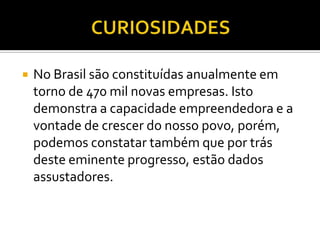 No Brasil são constituídas anualmente em
torno de 470 mil novas empresas. Isto
demonstra a capacidade empreendedora e a
vontade de crescer do nosso povo, porém,
podemos constatar também que por trás
deste eminente progresso, estão dados
assustadores.
 
