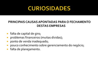 PRINCIPAIS CAUSAS APONTADAS PARA O FECHAMENTO
DESTAS EMPRESAS
 falta de capital de giro;
 problemas financeiros (muitas dívidas);
 ponto de venda inadequado;
 pouco conhecimento sobre gerenciamento do negócio;
 falta de planejamento.
 