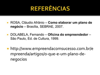  ROSA, Cláudio Afrânio – Como elaborar um plano de
negócio – Brasília, SEBRAE, 2007.
 DOLABELA, Fernando – Oficina do empreendedor –
São Paulo, Ed. de Cultura, 1999.
 http://www.empreendacomsucesso.com.br/e
mpreenda/artigos/o-que-e-um-plano-de-
negocios
 