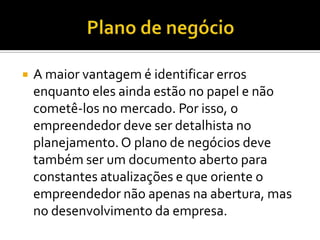 A maior vantagem é identificar erros
enquanto eles ainda estão no papel e não
cometê-los no mercado. Por isso, o
empreendedor deve ser detalhista no
planejamento.O plano de negócios deve
também ser um documento aberto para
constantes atualizações e que oriente o
empreendedor não apenas na abertura, mas
no desenvolvimento da empresa.
 