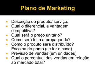  Descrição do produto/ serviço.
 Qual o diferencial, a vantagem
competitiva?
 Qual será o preço unitário?
 Como será feita a propaganda?
 Como o produto será distribuído?
Escolha do ponto (se for o caso).
 Previsão de vendas (em unidades)
 Qual o percentual das vendas em relação
ao mercado total?
 