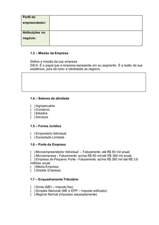 Perfil do
empreendedor:
Atribuições no
negócio:
1.3 – Missão da Empresa
Defina a missão da sua empresa
DICA: É o papel que a empresa representa em eu segmento. É a razão de sua
existência, pois dá rumo e identidade ao negócio.
1.4 – Setores de atividade
( ) Agropecuária
( ) Comércio
( ) Indústria
( ) Serviços
1.5 – Forma Jurídica
( ) Empresário Individual
( ) Sociedade Limitada
1.6 – Porte da Empresa
( ) Microempreendedor Individual – Faturamento até R$ 60 mil anual;
( ) Microempresa - Faturamento acima R$ 60 mil até R$ 360 mil anual;
( ) Empresa de Pequeno Porte - Faturamento acima R$ 360 mil até R$ 3,6
milhões anual;
( ) Média Empresa;
( ) Grande Empresa;
1.7 – Enquadramento Tributário
( ) Simei (MEI – imposto fixo)
( ) Simples Nacional (ME e EPP – imposto unificado)
( ) Regime Normal (impostos separadamente)
 