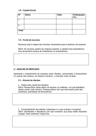1.8 – Capital Social
Nº Sócio Valor Participação
(%)
1
2
Total:
1.9 – Fonte de recursos
Descreva qual a origem dos recursos necessários para a abertura da empresa
DICA: Os recursos podem ser próprios (quando o capital é dos proprietários)
e/ou de terceiros (busca de investidores ou empréstimos)
2 – ANÁLISE DE MERCADO
Apresenta o entendimento da empresa sobre clientes, concorrentes e fornecedores
e o quanto ela conhece, em dados e números, o mercado onde irá atuar.
2.1 – Estudo de clientes
 Público-alvo (perfil dos clientes):
DICA: Pessoa física (faixa etária; se homens ou mulheres; em que trabalham;
classe social; onde moram). Pessoa jurídica (em que ramo atual; porte das
empresas; quantidade de funcionários)
.
 Comportamento dos clientes (interesses e o que os levam a comprar)
DICA: Quantidade e frequência com que compram; que preço estão dispostos
a pagar; onde costumam adquiri-los.
 