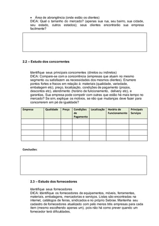  Área de abrangência (onde estão os clientes)
DICA: Qual o tamanho do mercado? (apenas sua rua, seu bairro, sua cidade,
seu estado, outros estados); seus clientes encontrarão sua empresa
facilmente?
2.2 – Estudo dos concorrentes
Identifique seus principais concorrentes (diretos ou indiretos)
DICA: Compare-se com a concorrência (empresas que atuam no mesmo
segmento ou satisfazem as necessidades dos mesmos clientes). Enumere
pontos fortes e fracos em relação à: materiais (qualidade, variedade,
embalagem etc), preço, localização, condições de pagamento (prazos,
descontos etc), atendimento (horário de funcionamento, delivery etc), e
garantias. Sua empresa pode competir com outras que estão há mais tempo no
mercado? Se sim, explique os motivos, se não que mudanças deve fazer para
concorrerem em pé de igualdade?
Empresa Qualidade Preço Condições
de
Pagamento
Localização Horário de
Funcionamento
Principais
Serviços
Conclusões:
2.3 – Estudo dos fornecedores
Identifique seus fornecedores
DICA: Identifique os fornecedores de equipamentos, móveis, ferramentas,
materiais, embalagens, mercadorias e serviços. Listas são encontradas na
internet, catálogos de feiras, sindicados e no próprio Sebrae. Mantenha seu
cadastro de fornecedores atualizado com pelo menos três empresas para cada
item (mesmo escolhendo apenas um), pois não há como prever quando um
fornecedor terá dificuldades.
 