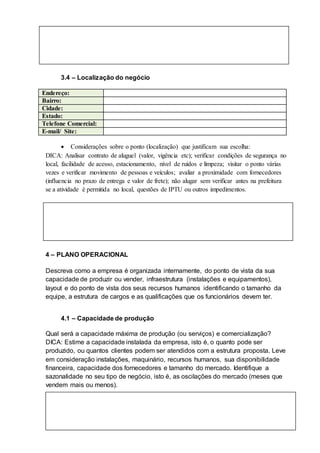3.4 – Localização do negócio
Endereço:
Bairro:
Cidade:
Estado:
Telefone Comercial:
E-mail/ Site:
 Considerações sobre o ponto (localização) que justificam sua escolha:
DICA: Analisar contrato de aluguel (valor, vigência etc); verificar condições de segurança no
local, facilidade de acesso, estacionamento, nível de ruídos e limpeza; visitar o ponto várias
vezes e verificar movimento de pessoas e veículos; avaliar a proximidade com fornecedores
(influencia no prazo de entrega e valor de frete); não alugar sem verificar antes na prefeitura
se a atividade é permitida no local, questões de IPTU ou outros impedimentos.
4 – PLANO OPERACIONAL
Descreva como a empresa é organizada internamente, do ponto de vista da sua
capacidade de produzir ou vender, infraestrutura (instalações e equipamentos),
layout e do ponto de vista dos seus recursos humanos identificando o tamanho da
equipe, a estrutura de cargos e as qualificações que os funcionários devem ter.
4.1 – Capacidade de produção
Qual será a capacidade máxima de produção (ou serviços) e comercialização?
DICA: Estime a capacidade instalada da empresa, isto é, o quanto pode ser
produzido, ou quantos clientes podem ser atendidos com a estrutura proposta. Leve
em consideração instalações, maquinário, recursos humanos, sua disponibilidade
financeira, capacidade dos fornecedores e tamanho do mercado. Identifique a
sazonalidade no seu tipo de negócio, isto é, as oscilações do mercado (meses que
vendem mais ou menos).
 