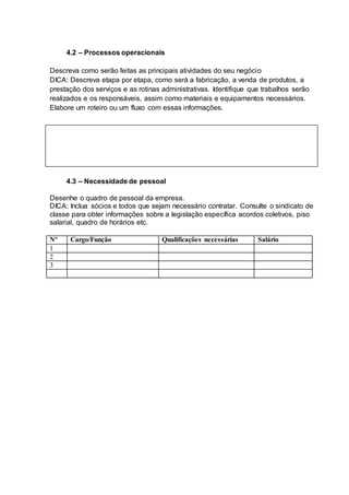 4.2 – Processos operacionais
Descreva como serão feitas as principais atividades do seu negócio
DICA: Descreva etapa por etapa, como será a fabricação, a venda de produtos, a
prestação dos serviços e as rotinas administrativas. Identifique que trabalhos serão
realizados e os responsáveis, assim como materiais e equipamentos necessários.
Elabore um roteiro ou um fluxo com essas informações.
4.3 – Necessidade de pessoal
Desenhe o quadro de pessoal da empresa.
DICA: Inclua sócios e todos que sejam necessário contratar. Consulte o sindicato de
classe para obter informações sobre a legislação específica acordos coletivos, piso
salarial, quadro de horários etc.
Nº Cargo/Função Qualificações necessárias Salário
1
2
3
 