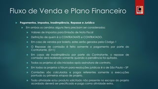 Fluxo de Venda e Plano Financeiro
 Pagamentos, Impostos, Inadimplência, Repasse e Jurídico
 Em ambos os cenários alguns itens precisam ser considerados:
 Valores de Impostos para Emissão de Nota Fiscal
 Definição de quem é o CONTRATANTE e CONTRATADO.
 Em caso de vendas por boleto, estes serão gerados pela Código 1
 O Repasse de comissão é feito somente o pagamento por parte do
Contratante, (D+1)
 Em casos de inadimplência por parte do Contratante, o repasse de
comissão será realizado somente quando a pendência foi quitada.
 Todos os projetos só são iniciados após assinatura de contrato.
 Em todos os projetos o fórum para resoluções jurídicas é o de São Paulo – SP
 Comissões são calculadas e pagas referentes somente a execuções
pontuais ou primeiras etapas de projeto.
 Toda atividade e/ou produto solicitado não presente no escopo do projeto
acordado deverá ser precificado e pago como atividade extra.
 