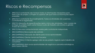 Riscos e Recompensas
 [RISCO] O contratante não fornece todas as informações necessárias para
execução do projeto. O Projeto é suspenso até que todas as informações sejam
passadas.
 [RISCO] O contratante fica inadimplente. Todas as atividades são suspensas.
Contratante é negativado.
 [RISCO] Alteração de especificações após o início das atividades. Todo o prazo de
entrega do projeto assim como horas e custo de trabalho são revistos e gerado
Anexo de Contrato.
 [RISCO] Recursos computacionais usados pelo contratante indisponíveis.
 [RECOMPENSA] Renovação de contrato
 [RECOMPENSA] Indicação de cliente para novas oportunidades
 [RECOMPENSA] Clientes tornam-se Parceiros
 [RECOMPENSA] O Cliente agrega valor ao seu próprio negócio após trabalho de
consultoria
 [RECOMPENSA] Abrir novas oportunidades de negócios e parcerias estratégicas
para nossos clientes.
 