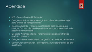 Apêndice
 SEO – Search Engine Optimization
 Google Analytics – Ferramenta gratuita oferecida pelo Google
para análise de tráfego de sites
 Google AdWords – Ferramenta oferecida pelo Google para
divulgação patrocinada de produtos e serviços nos resultados de
pesquisas relacionadas
 Googgle WebMasterTools – Ferramenta de análise de tráfego
orgânico profundo
 Google AdSense – Ferramenta de gestão de anúncios de terceiros
 DoubleClick for Publishers – Servidor de Anúncios para sites de alta
audiência.
 