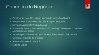 Conceito do Negócio
 Principal Serviço: Consultoria Mensal de Marketing Digital
 Produto Mais Caro: Web Site CMS + Layout Exclusivo
 Serviço Mais Barato: Mídias Sociais
 Pacote de Serviço Mais Vendido: SEO de Site já existente + Consultoria
Mensal de Mkt Digital
 Tecnologias mais usadas: Joomla, WordPress, Html 5, PHP, mySQL
 Contratos mínimos de 3 meses
 Acompanhamento Mensal
 Suporte Digital
 