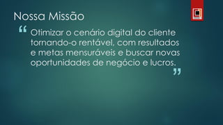 “
”
Otimizar o cenário digital do cliente
tornando-o rentável, com resultados
e metas mensuráveis e buscar novas
oportunidades de negócio e lucros.
Nossa Missão
 
