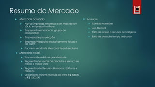 Resumo do Mercado
 Mercado passado
 Novas Empresas, empresas com mais de um
sócio, empresas familiares
 Empresas Internacionais, grupos ou
associações
 Empresas de prospecção
 Empresas/Negócios exclusivamente físicas e
de bairro
 Foco em venda de sites com layout exclusivo
 Mercado atual
 Empresas de médio e grande porte
 Segmento de venda de produtos e serviço de
médio e maior valor
 Segmentos de Recursos Humanos, Editoras e
Fábricas
 Orçamento mínimo mensal de entre R$ 800,00
a R$ 4.500,00
 Ameaças
 Câmbio monetário
 Ano Eleitoral
 Falta de acesso a recursos tecnológicos
 Falta de pessoal e tempo dedicado
 