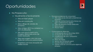 Oportunidades
 Na Prospecção:
 Visualmente e Tecnicamente
 Sites em flash player
 Sites em construção
 Sites e Blogs de vendas de
produtos
 Sites Antigos (2012 ou anterior) ou
sem atualizações
 Site com pouco texto e/ou
imagens distorcidas e/ou de
baixa resolução
 Sites que surgem ruins mas que
estão em anúncios patrocinados
 Empresas com boa atuação em
mídias sociais
 Principais problemas do consumidor:
 Não sabe se seu site está cumprindo seu
propósito
 Falta de conhecimento e/ou tempo de
gerir as ferramentas digitais
 Falta de pessoal e tempo dedicado
 Baixa procura
 Pouca verba
 O que pode ser oferecido:
 A otimização de um site antigo (SEO)
 A criação de um site novo
 A realização de uma campanha
patrocinada
 Plano de Metas
 Serviço de Otimização geral
 Suporte Digital dedicado
 Gestão total da comunicação digital da
empesa
 