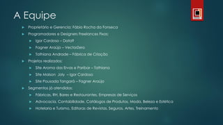 A Equipe
 Proprietário e Gerencia: Fábio Rocha da Fonseca
 Programadores e Designers Freelances Fixos:
 Igor Cardoso – Data9
 Fagner Araújo – VectorZero
 Tathiana Andrade – Fábrica de Criação
 Projetos realizados:
 Site Aroma das Ervas e Paribar – Tathiana
 Site Maison Joly – Igor Cardoso
 Site Pousada Tangará – Fagner Araújo
 Segmentos já atendidos:
 Fábricas, RH, Bares e Restaurantes, Empresas de Serviços
 Advocacia, Contabilidade, Catálogos de Produtos, Moda, Beleza e Estética
 Hotelaria e Turismo, Editoras de Revistas, Seguros, Artes, Treinamento
 