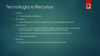 Tecnologia e Recursos
 Pessoal
 Programadores e Designers
 Tecnologia
 Internet Rápida, Licenças de Softwares, Serviços Digitais de terceiros
 Ferramentas
 Google Analytics, Google AdWords, Google WebMasterTools, Google Drive,
Bing WebMaster, Google AdSense, DoubleClick for Publishers
 Pacote de Ferramentas Adobe, Pacote de Ferramentas Windows
 Softwares Adquiridos
 Parceiros
 Google, Fábrica de Criação, VectorZero, Data9, Locaweb
 