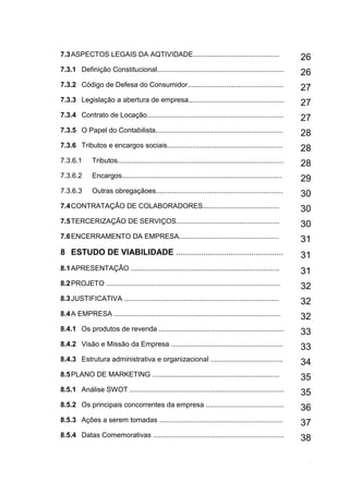10
7.3ASPECTOS LEGAIS DA AQTIVIDADE............................................ 26
7.3.1 Definição Constitucional.................................................................
26
7.3.2 Código de Defesa do Consumidor.................................................
27
7.3.3 Legislação a abertura de empresa.................................................
27
7.3.4 Contrato de Locação......................................................................
27
7.3.5 O Papel do Contabilista................................................................. 28
7.3.6 Tributos e encargos sociais...........................................................
28
7.3.6.1 Tributos..................................................................................... 28
7.3.6.2 Encargos..................................................................................
29
7.3.6.3 Outras obregaçãoes................................................................. 30
7.4CONTRATAÇÃO DE COLABORADORES.......................................
30
7.5TERCERIZAÇÃO DE SERVIÇOS.....................................................
30
7.6ENCERRAMENTO DA EMPRESA................................................... 31
8 ESTUDO DE VIABILIDADE ............................................... 31
8.1APRESENTAÇÃO ............................................................................ 31
8.2PROJETO .........................................................................................
32
8.3JUSTIFICATIVA ...............................................................................
32
8.4A EMPRESA ..................................................................................... 32
8.4.1 Os produtos de revenda ................................................................
33
8.4.2 Visão e Missão da Empresa ......................................................... 33
8.4.3 Estrutura administrativa e organizacional .....................................
34
8.5PLANO DE MARKETING ................................................................. 35
8.5.1 Análise SWOT ...............................................................................
35
8.5.2 Os principais concorrentes da empresa ........................................
36
8.5.3 Ações a serem tomadas ............................................................... 37
8.5.4 Datas Comemorativas ...................................................................
38
 