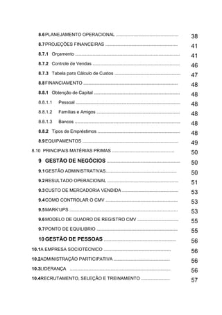 11
8.6PLANEJAMENTO OPERACIONAL .................................................. 38
8.7PROJEÇÕES FINANCEIRAS ..........................................................
41
8.7.1 Orçamento ....................................................................................
41
8.7.2 Controle de Vendas ......................................................................
46
8.7.3 Tabela para Cálculo de Custos .....................................................
47
8.8FINANCIAMENTO ............................................................................ 48
8.8.1 Obtenção de Capital .....................................................................
48
8.8.1.1 Pessoal .................................................................................... 48
8.8.1.2 Famílias e Amigos ...................................................................
48
8.8.1.3 Bancos ..................................................................................... 48
8.8.2 Tipos de Empréstimos ..................................................................
48
8.9EQUIPAMENTOS .............................................................................
49
8.10 PRINCIPAIS MATÉRIAS PRIMAS .................................................. 50
9 GESTÃO DE NEGÓCIOS ........................................................... 50
9.1GESTÃO ADMINISTRATIVAS......................................................... 50
9.2RESULTADO OPERACIONAL .........................................................
51
9.3CUSTO DE MERCADORIA VENDIDA .............................................
53
9.4COMO CONTROLAR O CMV .......................................................... 53
9.5MARK’UPS .......................................................................................
53
9.6MODELO DE QUADRO DE REGISTRO CMV ................................. 55
9.7PONTO DE EQUILIBRIO .................................................................
55
10 GESTÃO DE PESSOAS .......................................................... 56
10.1A EMPRESA SOCIOTÉCNICO ......................................................
56
10.2ADMINISTRAÇÃO PARTICIPATIVA .............................................
56
10.3LIDERANÇA ................................................................................. 56
10.4RECRUTAMENTO, SELEÇÃO E TREINAMENTO .......................
57
 