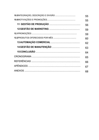 12
10.5INTEGRAÇÃO, DESCRIÇÃO E DIVISÃO .................................... 55
10.6MOTIVAÇÕES E PROMOÇÕES...................................................
55
11 GESTÃO DE PRODUÇÃO ........................................................ 56
12 GESTÃO DE MARKETING ....................................................... 59
12.1PROMOÇÕES .................................................................................
59
12.2PRODUTOS OFERECIDOS POR MÊS ......................................... 60
13 AUTOMAÇÃO COMERCIAL .................................................... 62
14 GESTÃO DE MANUTENÇÃO .................................................. 63
15 CONCLUSÃO ................................................................................ 64
CRONOGRAMA .......................................................................... 65
REFERÊNCIAS ........................................................................... 66
APÊNDICES ................................................................................. 67
ANEXOS ...................................................................................... 68
 
