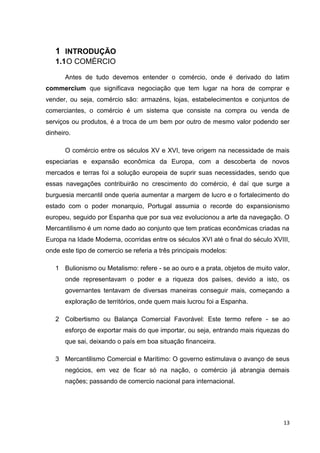 13
1 INTRODUÇÃO
1.1O COMÉRCIO
Antes de tudo devemos entender o comércio, onde é derivado do latim
commercĭum que significava negociação que tem lugar na hora de comprar e
vender, ou seja, comércio são: armazéns, lojas, estabelecimentos e conjuntos de
comerciantes, o comércio é um sistema que consiste na compra ou venda de
serviços ou produtos, é a troca de um bem por outro de mesmo valor podendo ser
dinheiro.
O comércio entre os séculos XV e XVI, teve origem na necessidade de mais
especiarias e expansão econômica da Europa, com a descoberta de novos
mercados e terras foi a solução europeia de suprir suas necessidades, sendo que
essas navegações contribuirão no crescimento do comércio, é daí que surge a
burguesia mercantil onde queria aumentar a margem de lucro e o fortalecimento do
estado com o poder monarquio, Portugal assumia o recorde do expansionismo
europeu, seguido por Espanha que por sua vez evolucionou a arte da navegação. O
Mercantilismo é um nome dado ao conjunto que tem praticas econômicas criadas na
Europa na Idade Moderna, ocorridas entre os séculos XVI até o final do século XVIII,
onde este tipo de comercio se referia a três principais modelos:
1 Bulionismo ou Metalismo: refere - se ao ouro e a prata, objetos de muito valor,
onde representavam o poder e a riqueza dos países, devido a isto, os
governantes tentavam de diversas maneiras conseguir mais, começando a
exploração de territórios, onde quem mais lucrou foi a Espanha.
2 Colbertismo ou Balança Comercial Favorável: Este termo refere - se ao
esforço de exportar mais do que importar, ou seja, entrando mais riquezas do
que sai, deixando o país em boa situação financeira.
3 Mercantilismo Comercial e Marítimo: O governo estimulava o avanço de seus
negócios, em vez de ficar só na nação, o comércio já abrangia demais
nações; passando de comercio nacional para internacional.
 