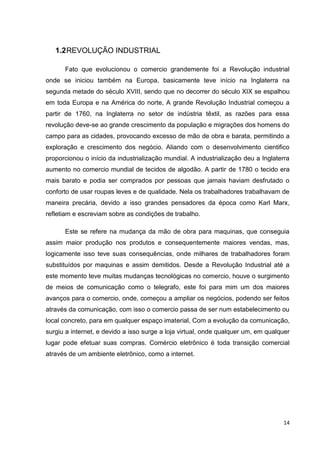 14
1.2REVOLUÇÃO INDUSTRIAL
Fato que evolucionou o comercio grandemente foi a Revolução industrial
onde se iniciou também na Europa, basicamente teve início na Inglaterra na
segunda metade do século XVIII, sendo que no decorrer do século XIX se espalhou
em toda Europa e na América do norte, A grande Revolução Industrial começou a
partir de 1760, na Inglaterra no setor de indústria têxtil, as razões para essa
revolução deve-se ao grande crescimento da população e migrações dos homens do
campo para as cidades, provocando excesso de mão de obra e barata, permitindo a
exploração e crescimento dos negócio. Aliando com o desenvolvimento cientifico
proporcionou o início da industrialização mundial. A industrialização deu a Inglaterra
aumento no comercio mundial de tecidos de algodão. A partir de 1780 o tecido era
mais barato e podia ser comprados por pessoas que jamais haviam desfrutado o
conforto de usar roupas leves e de qualidade. Nela os trabalhadores trabalhavam de
maneira precária, devido a isso grandes pensadores da época como Karl Marx,
refletiam e escreviam sobre as condições de trabalho.
Este se refere na mudança da mão de obra para maquinas, que conseguia
assim maior produção nos produtos e consequentemente maiores vendas, mas,
logicamente isso teve suas consequências, onde milhares de trabalhadores foram
substituídos por maquinas e assim demitidos. Desde a Revolução Industrial até a
este momento teve muitas mudanças tecnológicas no comercio, houve o surgimento
de meios de comunicação como o telegrafo, este foi para mim um dos maiores
avanços para o comercio, onde, começou a ampliar os negócios, podendo ser feitos
através da comunicação, com isso o comercio passa de ser num estabelecimento ou
local concreto, para em qualquer espaço imaterial, Com a evolução da comunicação,
surgiu a internet, e devido a isso surge a loja virtual, onde qualquer um, em qualquer
lugar pode efetuar suas compras. Comércio eletrônico é toda transição comercial
através de um ambiente eletrônico, como a internet.
 