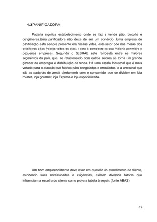 15
1.3PANIFICADORA
Padaria significa estabelecimento onde se faz e vende pão, biscoito e
congêneres.Uma panificadora não deixa de ser um comércio. Uma empresa de
panificação está sempre presente em nossas vidas, este setor põe nas mesas dos
brasileiros pães frescos todos os dias, e este é composto na sua maioria por micro e
pequenas empresas. Segundo o SEBRAE este ramoestá entre os maiores
segmentos do país, que, se relacionando com outros setores se torna um grande
gerador de empregos e distribuição de renda. Há uma escala Industrial que é mais
voltada para o atacado que fabrica pães congelados e embalados, e a artesanal que
são as padarias de venda diretamente com o consumidor que se dividem em loja
máster, loja gourmet, loja Express e loja especializada.
Um bom empreendimento deve levar em questão do atendimento do cliente,
atendendo suas necessidades e exigências, existem diversos fatores que
influenciam a escolha do cliente como prova a tabela à seguir: (fonte ABAS)
 
