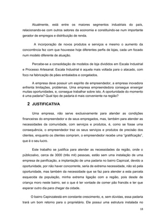 18
Atualmente, está entre os maiores segmentos industriais do país,
relacionando-se com outros setores da economia e constituindo-se num importante
gerador de empregos e distribuição de renda.
A incorporação de novos produtos e serviços e mesmo o aumento da
concorrência fez com que houvesse hoje diferentes perfis de lojas, cada um focado
num modelo diferente de atuação.
Percebe-se a consolidação de modelos de loja divididos em Escala Industrial
e Processo Artesanal. Escala Industrial é aquela mais voltada para o atacado, com
foco na fabricação de pães embalados e congelados.
A empresa deve possuir um espirito de empreendedor, a empresa inovadora
enfrenta limitações, problemas. Uma empresa empreendedora consegue enxergar
muitas oportunidades, e, consegue trabalhar sobre isto. A oportunidade do momento
é uma padaria? Qual tipo de padaria é mais conveniente na região?
2 JUSTIFICATIVA
Uma empresa, não serve exclusivamente para atender as condições
financeiras do empreendedor e de seus empregados, mas, também para atender as
necessidades da comunidade, com serviços e produtos, é, como se fosse uma
consequência, o empreendedor traz os seus serviços e produtos de precisão dos
clientes, enquanto os clientes compram, o empreendedor recebe uma “gratificação”,
que é o seu lucro.
Este trabalho se justifica para atender as necessidades da região, onde o
públicoalvo, cerca de 3000 (três mil) pessoas, estão sem uma instalação de uma
empresa de panificação, a implantação de uma padaria no bairro Capinzal, devido a
oportunidade, por não haver concorrente, seria de extrema necessidade, não só pela
oportunidade, mas também da necessidade que se faz para atender a esta parcela
esquecida da população, minha extrema ligação com a região, pois desde de
criança moro neste bairro, sei o que é ter vontade de comer pão francês e ter que
esperar outro dia para chegar da cidade.
O bairro Capinzalestá em constante crescimento, e, sem dúvidas, essa padaria
trará um bom retorno para o proprietário. Ele possui uma estrutura instalada no
 
