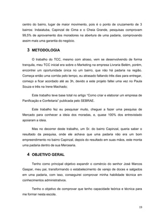 19
centro do bairro, lugar de maior movimento, pois é o ponto de cruzamento de 3
bairros: Indaiatuba, Capinzal de Cima e o Cheia Grande, pesquisas comprovam
99,5% de aprovamento dos moradores na abertura de uma padaria, comprovando
assim mais uma garantia do negócio.
3 METODOLOGIA
O trabalho do TCC, mesmo com atraso, vem se desenvolvendo de forma
tranquila, meu TCC inicial era sobre o Marketing na empresa Livraria Belém, porém,
encontrei um oportunidade única no um bairro, que não há padaria na região.
Começa então uma corrida pelo tempo, eu atrasado faltando três dias para entregar,
começo a ficar acordado até as 3h, devido a este projeto faltei uma vez no Paula
Souza e três na Irene Machado;
Este trabalho teve base total no artigo “Como criar e elaborar um empresa de
Panificação e Confeitaria” publicada pelo SEBRAE.
Este trabalho fez eu pesquisar muito, cheguei a fazer uma pesquisa de
Mercado para conhecer a ideia dos moradas, e, quase 100% dos entrevistado
apoiaram a ideia.
Mas no decorrer deste trabalho, um Sr. do bairro Capinzal, queria saber o
resultado da pesquisa, onde ele achava que uma padaria não era um bom
empreendimento no bairro Capinzal, depois do resultado em suas mãos, este monta
uma padaria dentro de sua Mercearia.
4 OBJETIVO GERAL
Tenho como principal objetivo expandir o comércio do senhor José Marcos
Gaspar, meu pai, transformando o estabelecimento de varejo de doces e salgados
em uma padaria, com isso, conseguirei comprovar minha habilidade técnica em
conhecimentos administrativos.
Tenho o objetivo de comprovar que tenho capacidade teórica e técnica para
me formar nesta escola.
 