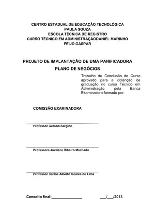2
CENTRO ESTADUAL DE EDUCAÇÃO TECNOLÓGICA
PAULA SOUZA
ESCOLA TÉCNICA DE REGISTRO
CURSO TÉCNICO EM ADMINISTRAÇÃODANIEL MARINHO
FEIJÓ GASPAR
PROJETO DE IMPLANTAÇÃO DE UMA PANIFICADORA
PLANO DE NEGÓCIOS
Trabalho de Conclusão de Curso
aprovado para a obtenção de
graduação no curso Técnico em
Administração, pela Banca
Examinadora formado por:
COMISSÃO EXAMINADORA
Professor Gerson Sergino
Professora Jucilene Ribeiro Machado
Professor Carlos Alberto Soares de Lima
Conceito final:_______________ ___/___/2013
 