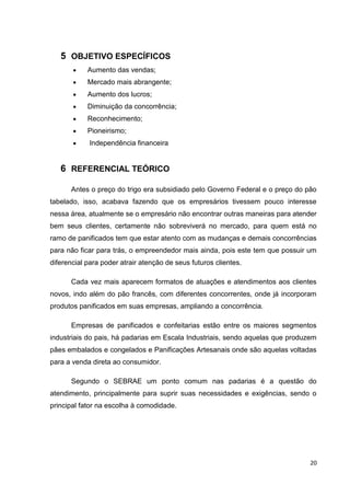20
5 OBJETIVO ESPECÍFICOS
 Aumento das vendas;
 Mercado mais abrangente;
 Aumento dos lucros;
 Diminuição da concorrência;
 Reconhecimento;
 Pioneirismo;
 Independência financeira
6 REFERENCIAL TEÓRICO
Antes o preço do trigo era subsidiado pelo Governo Federal e o preço do pão
tabelado, isso, acabava fazendo que os empresários tivessem pouco interesse
nessa área, atualmente se o empresário não encontrar outras maneiras para atender
bem seus clientes, certamente não sobreviverá no mercado, para quem está no
ramo de panificados tem que estar atento com as mudanças e demais concorrências
para não ficar para trás, o empreendedor mais ainda, pois este tem que possuir um
diferencial para poder atrair atenção de seus futuros clientes.
Cada vez mais aparecem formatos de atuações e atendimentos aos clientes
novos, indo além do pão francês, com diferentes concorrentes, onde já incorporam
produtos panificados em suas empresas, ampliando a concorrência.
Empresas de panificados e confeitarias estão entre os maiores segmentos
industriais do pais, há padarias em Escala Industriais, sendo aquelas que produzem
pães embalados e congelados e Panificações Artesanais onde são aquelas voltadas
para a venda direta ao consumidor.
Segundo o SEBRAE um ponto comum nas padarias é a questão do
atendimento, principalmente para suprir suas necessidades e exigências, sendo o
principal fator na escolha à comodidade.
 