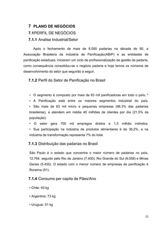 21
7 PLANO DE NEGÓCIOS
7.1PERFIL DE NEGÓCIOS
7.1.1 Analise Industrial/Setor
Após o fechamento de mais de 8.000 padarias na década de 90, a
Associação Brasileira da Indústria de Panificação(ABIP) e as entidades de
panificação estaduais, iniciaram um ciclo de profissionalização da gestão da padaria,
como consequência consolidou-se o negócio padaria e hoje temos os números de
desenvolvimento do setor que seguirão a seguir.
7.1.2 Perfil do Setor de Panificação no Brasil
• O segmento é composto por mais de 63 mil panificadoras em todo o país; *
• A Panificação está entre os maiores segmentos industrial do país.
• São mais de 63 mil micro e pequenas empresas (96,3% das padarias
brasileiras), e atendem em média 40 milhões de clientes por dia (21,5% da
população).
• O setor gera 700 mil empregos diretos e 1,5 milhão indiretos.
• Sua participação na indústria de produtos alimentares é de 36,2%, e na
indústria de transformação representa 7% do total.
7.1.3 Distribuição das padarias no Brasil
São Paulo é o estado que concentra o maior número de padarias no país,
12.764, seguido pelo Rio de Janeiro (7.400), Rio Grande do Sul (6.058) e Minas
Gerais (5.455). O estado com o menor número de empresas de panificação é
Roraima (91).
7.1.4 Consumo per capita de Pães/Ano
• Chile: 93 kg
• Argentina: 73 kg
• Uruguai: 51 kg
 