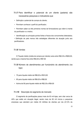 23
7.1.7 Para identificar o potencial de um cliente (padaria) são
necessárias pesquisas e indicadores que
• Definição o potencial de compra do cliente;
• Permitam conhecer o perfil do panificador;
• Permitam saber os três primeiros nomes de fornecedores que vêem à mente
do panificador e o motivo;
• Identificação os principais pontos fortes e fracos dos concorrentes detectados;
• Definição de pelo menos três estratégias diferentes de atuação junto aos
panificadores.
7.1.8 Vendas
O Tíquete médio (média de compra por cliente) varia entre R$2,30 a R$26,00,
sendo que a maioria fica entre R$3,50 e R$7,00
7.1.9 Número de atendimentos por funcionário do atendimento (na
loja):
• 75 para tíquete médio de R$6,00 a R$10,00
• 85 para tíquete médio de R$4,00 a R$6,00
• Acima de 90 para tíquete médio de R$2,30 a R$4,00
7.1.10 Descrição do segmento de mercado
O segmento de panificações possui mais de 63 mil lojas, sem citar cerca de
40% que estão em situação ilegal, sendo mais de 60 mil micros e pequenas
empresas que atendem por média 40 milhões de clientes por dia (21,5% da
 