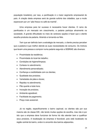 24
população brasileira), por isso, a panificação é o maior segmento empresarial do
país. A criação desta empresa será de grande euforia dos cidadãos, que a muito
esperavam por um “pão fresco no café da manhã”.
Uma empresa para ter sucesso é necessária haver clientes. O ramo de
panificados é um mercado em crescimento, a padaria participa ativamente na
sociedade. A grande dificuldade no meio de variáveis opções é fazer que o cliente
escolha produtos da padaria. Atraindo e tornando-os fiéis.
Tem que ser definido bem a estratégia de mercado, o cliente precisa perceber
que a padaria é que melhor atende as suas necessidades de consumo. Os motivos
que levam uma pessoa a comprar numa padaria segundo a SEBRAE são diversos:
 Proximidade da residência;
 Proximidade do local de trabalho;
 Condições de higiene/limpeza;
 Cortesia no atendimento;
 Atendimento personalizado;
 Confiança e credibilidade com os clientes;
 Qualidade dos produtos;
 Variedades de pães e doces;
 Rapidez no atendimento;
 Pão quente a toda hora;
 Inovação de produtos;
 Ambiente agradável;
 Facilidade de pagamento;
 Preço mais acessível.
Já na região, especificamente o bairro capinzal, os clientes são por sua
maioria são da classe D/E, não tendo muitas opções de escolha, mas não é por
isto que a empresa deve funcionar de forma há não atender bem e qualificar
seus produtos. A localização da empresa é favorável, pois está localizado na
região central do bairro, onde é o encontro dos bairros adjacentes.
 
